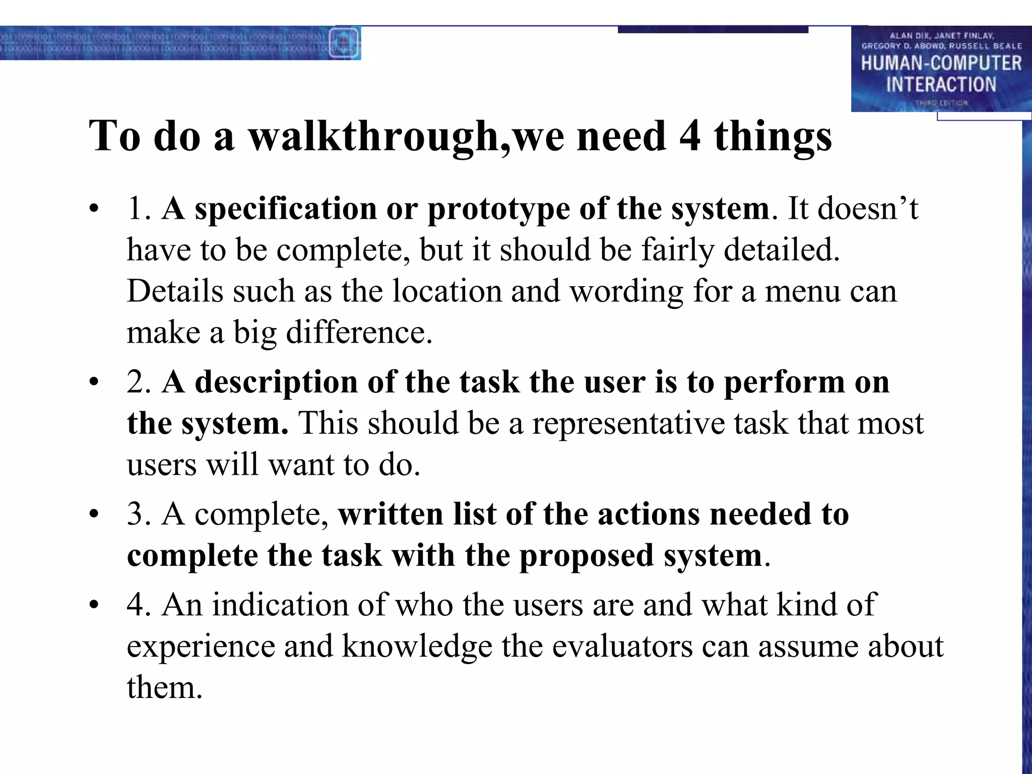 To do a walkthrough,we need 4 things
• 1. A specification or prototype of the system. It doesn’t
have to be complete, but it should be fairly detailed.
Details such as the location and wording for a menu can
make a big difference.
• 2. A description of the task the user is to perform on
the system. This should be a representative task that most
users will want to do.
• 3. A complete, written list of the actions needed to
complete the task with the proposed system.
• 4. An indication of who the users are and what kind of
experience and knowledge the evaluators can assume about
them.
 
