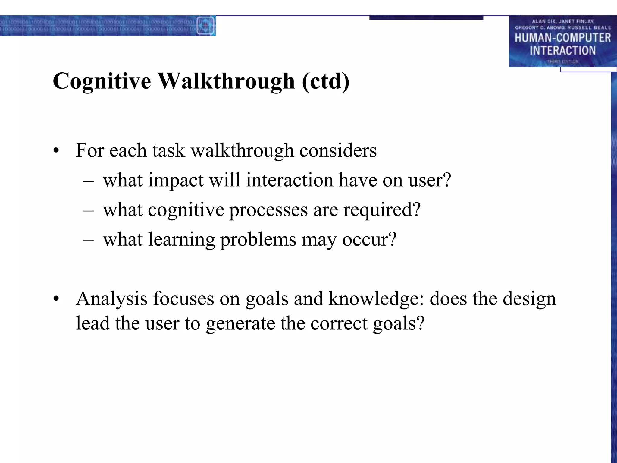 Cognitive Walkthrough (ctd)
• For each task walkthrough considers
– what impact will interaction have on user?
– what cognitive processes are required?
– what learning problems may occur?
• Analysis focuses on goals and knowledge: does the design
lead the user to generate the correct goals?
 