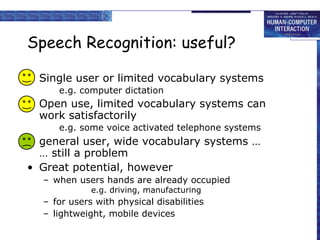 Speech Recognition: useful? Single user or limited vocabulary systems  e.g. computer dictation Open use, limited vocabulary systems can work satisfactorily e.g. some voice activated telephone systems general user, wide vocabulary systems … … still a problem Great potential, however when users hands are already occupied e.g. driving, manufacturing for users with physical disabilities lightweight, mobile devices 