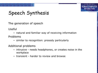Speech Synthesis The generation of speech Useful natural and familiar way of receiving information Problems  similar to recognition: prosody particularly Additional problems intrusive - needs headphones, or creates noise in the workplace transient - harder to review and browse 