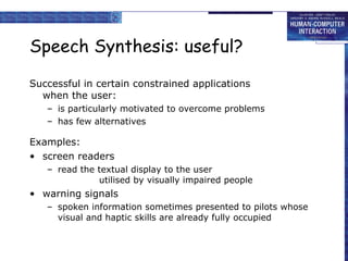 Speech Synthesis: useful? Successful in certain constrained applications when the user: is particularly motivated to overcome problems has few alternatives Examples: screen readers read the textual display to the user utilised by visually impaired people warning signals spoken information sometimes presented to pilots whose visual and haptic skills are already fully occupied 