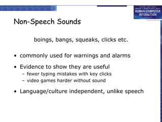 Non-Speech Sounds boings, bangs, squeaks, clicks etc. commonly used for warnings and alarms Evidence to show they are useful fewer typing mistakes with key clicks video games harder without sound Language/culture independent, unlike speech 