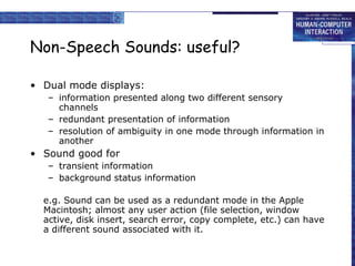 Non-Speech Sounds: useful? Dual mode displays: information presented along two different sensory channels redundant presentation of information  resolution of ambiguity in one mode through information in another Sound good for transient information background status information e.g. Sound can be used as a redundant mode in the Apple Macintosh; almost any user action (file selection, window active, disk insert, search error, copy complete, etc.) can have a different sound associated with it. 