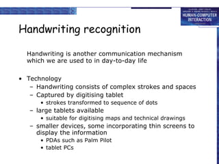 Handwriting recognition Handwriting is another communication mechanism which we are used to in day-to-day life Technology Handwriting consists of complex strokes and spaces Captured by digitising tablet strokes transformed to sequence of dots large tablets available  suitable for digitising maps and technical drawings smaller devices, some incorporating thin screens to display the information PDAs such as Palm Pilot tablet PCs 
