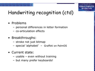 Handwriting recognition (ctd) Problems personal differences in letter formation co-articulation effects Breakthroughs: stroke not just bitmap special ‘alphabet’  –  Graffeti on PalmOS Current state: usable – even without training but many prefer keyboards! 