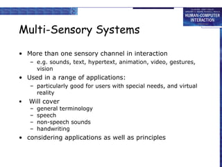 Multi-Sensory Systems More than one sensory channel in interaction e.g. sounds, text, hypertext, animation, video, gestures, vision Used in a range of applications: particularly good for users with special needs, and   virtual reality   Will cover general terminology speech non-speech sounds handwriting considering applications as well as principles 