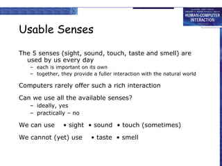 Usable Senses The 5 senses (sight, sound, touch, taste and smell) are used by us every day each is important on its own together, they provide a fuller interaction with the natural world Computers rarely offer such a rich interaction Can we use all the available senses? ideally, yes practically – no We can use • sight  • sound  • touch (sometimes) We cannot (yet) use  • taste  • smell 