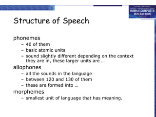 Structure of Speech phonemes  40 of them basic atomic units sound slightly different depending on the context they are in, these larger units are … allophones all the sounds in the language between 120 and 130 of them these are formed into … morphemes smallest unit of language that has meaning. 