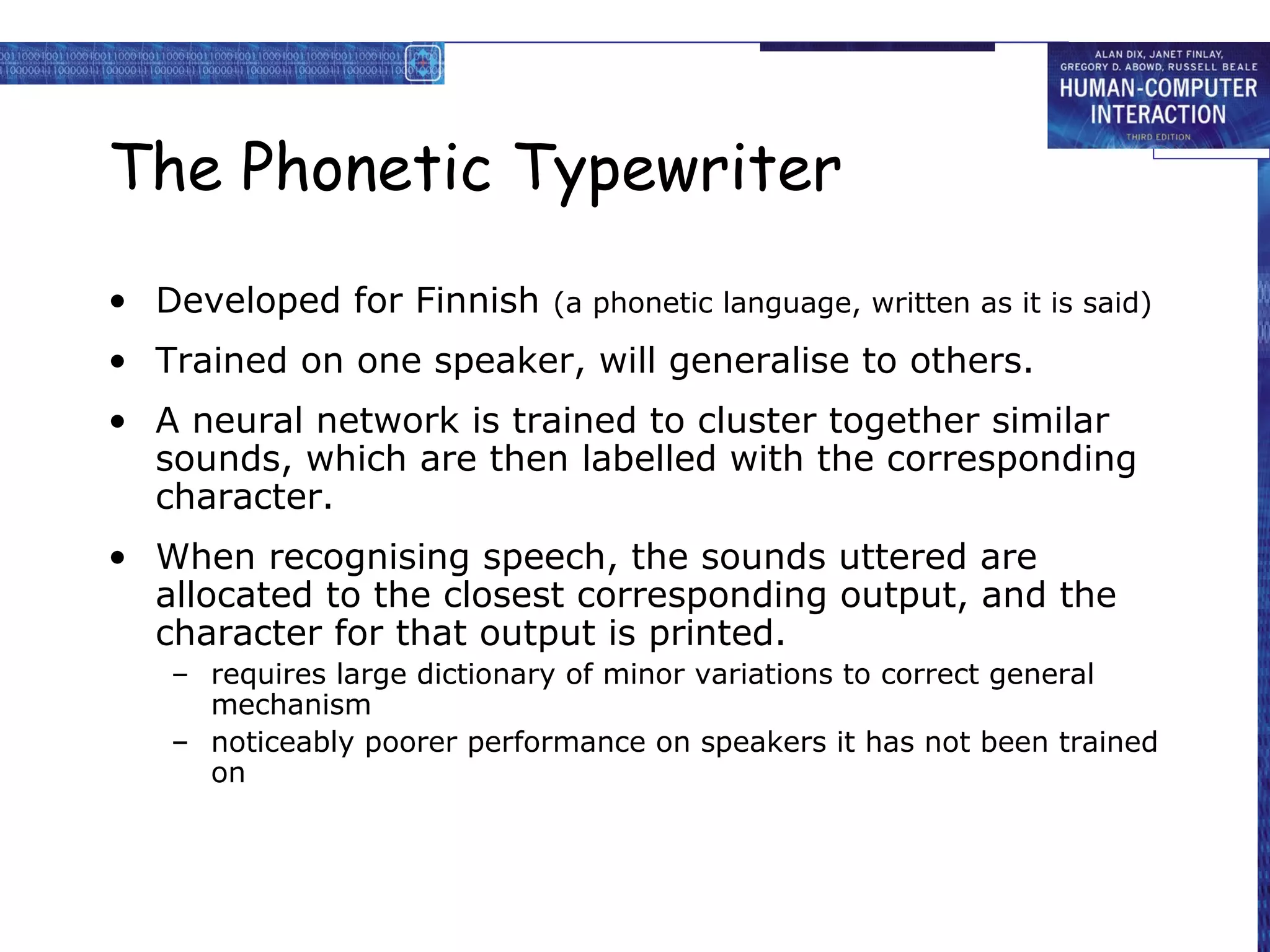 The Phonetic Typewriter
• Developed for Finnish

(a phonetic language, written as it is said)

• Trained on one speaker, will generalise to others.
• A neural network is trained to cluster together similar
sounds, which are then labelled with the corresponding
character.
• When recognising speech, the sounds uttered are
allocated to the closest corresponding output, and the
character for that output is printed.
– requires large dictionary of minor variations to correct general
mechanism
– noticeably poorer performance on speakers it has not been trained
on

 