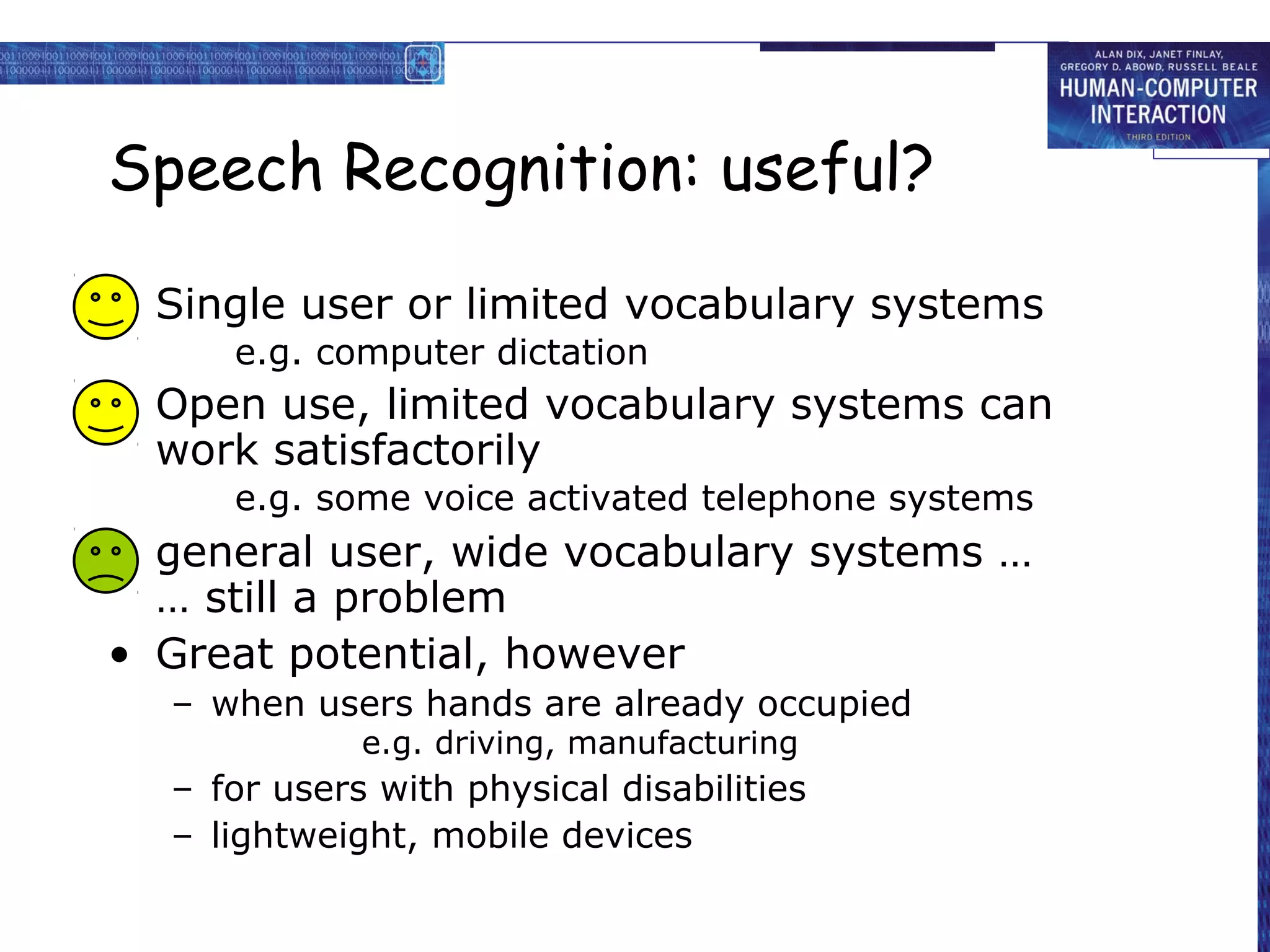 Speech Recognition: useful?
• Single user or limited vocabulary systems
e.g. computer dictation

• Open use, limited vocabulary systems can
work satisfactorily
e.g. some voice activated telephone systems

• general user, wide vocabulary systems …
… still a problem
• Great potential, however
– when users hands are already occupied
e.g. driving, manufacturing

– for users with physical disabilities
– lightweight, mobile devices

 