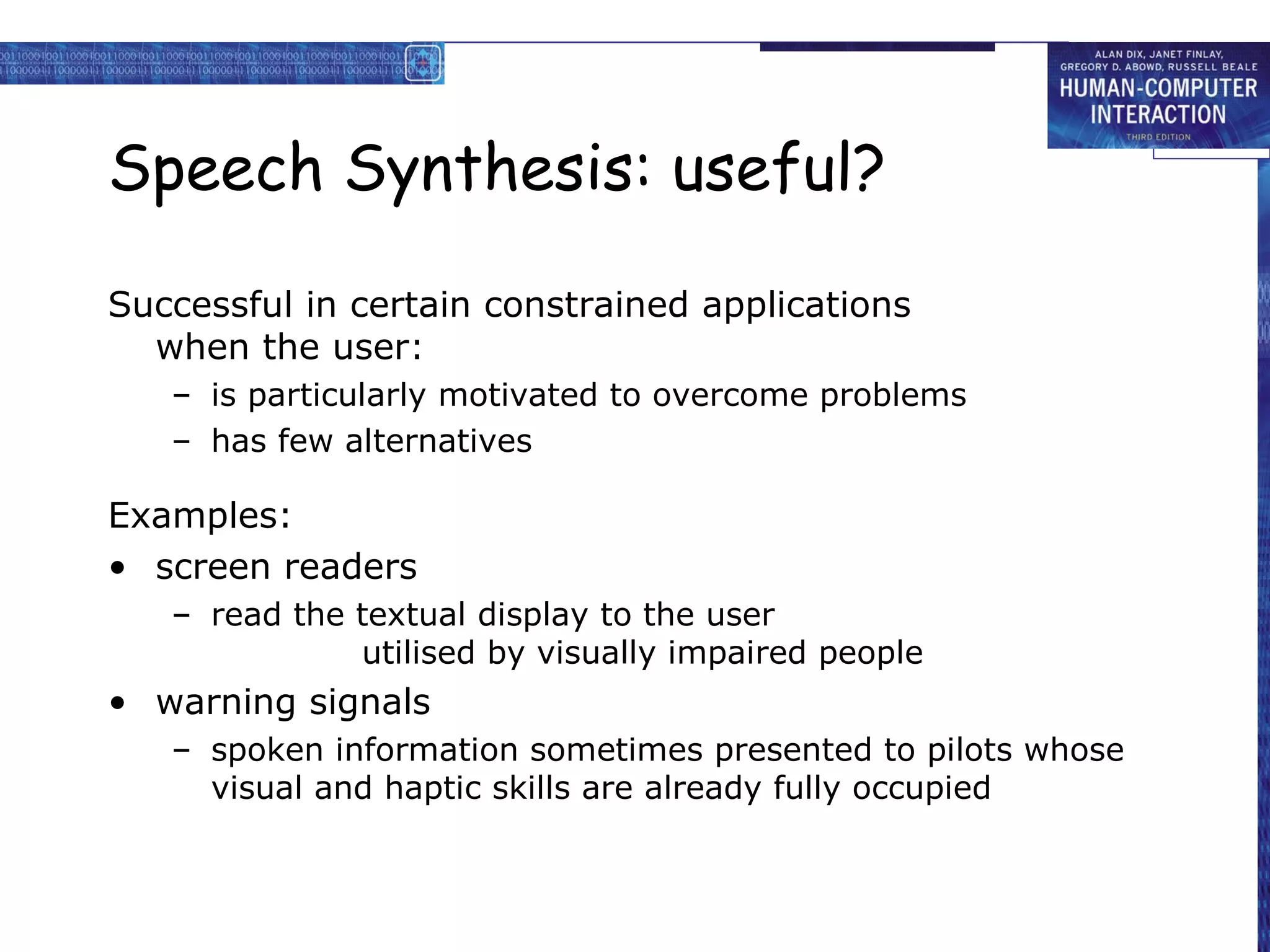 Speech Synthesis: useful?
Successful in certain constrained applications
when the user:
– is particularly motivated to overcome problems
– has few alternatives

Examples:
• screen readers
– read the textual display to the user
utilised by visually impaired people

• warning signals
– spoken information sometimes presented to pilots whose
visual and haptic skills are already fully occupied

 