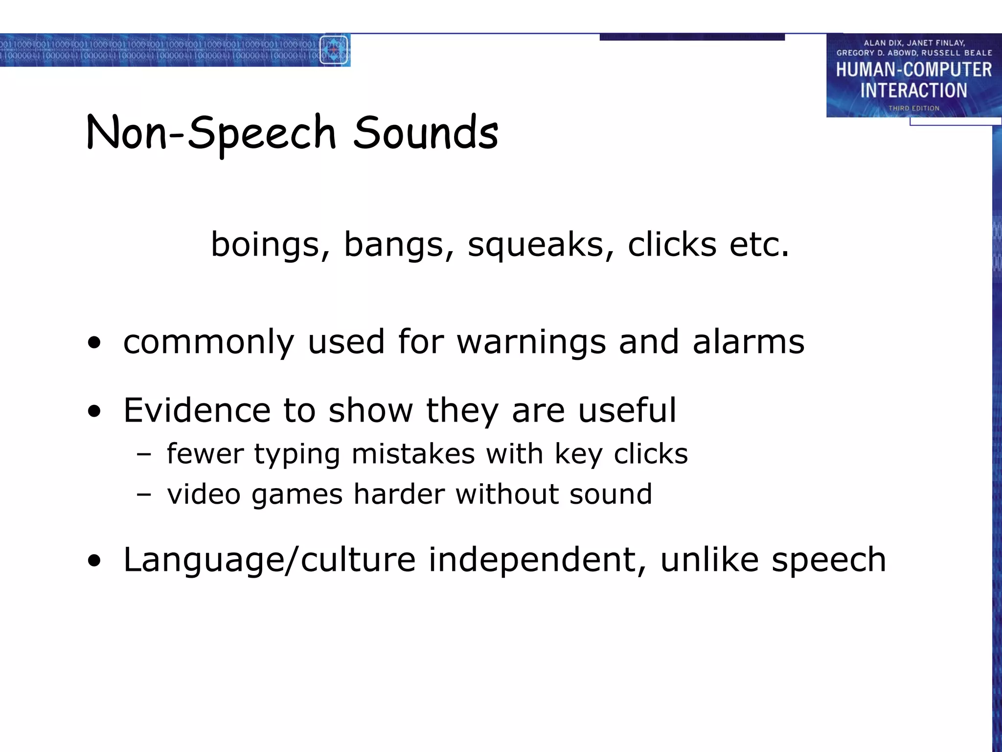 Non-Speech Sounds
boings, bangs, squeaks, clicks etc.
• commonly used for warnings and alarms
• Evidence to show they are useful
– fewer typing mistakes with key clicks
– video games harder without sound

• Language/culture independent, unlike speech

 