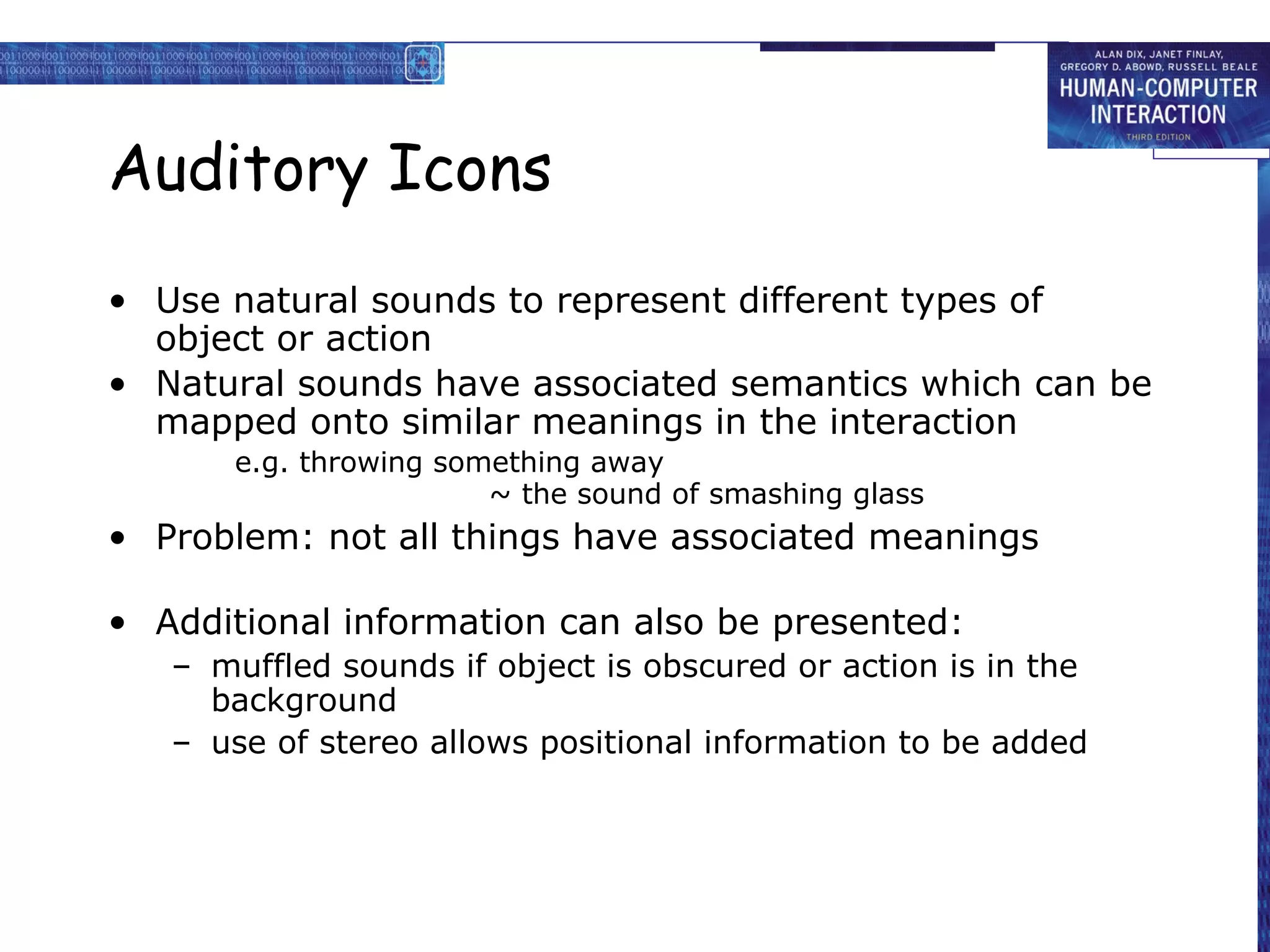 Auditory Icons
• Use natural sounds to represent different types of
object or action
• Natural sounds have associated semantics which can be
mapped onto similar meanings in the interaction
e.g. throwing something away
~ the sound of smashing glass

• Problem: not all things have associated meanings
• Additional information can also be presented:
– muffled sounds if object is obscured or action is in the
background
– use of stereo allows positional information to be added

 