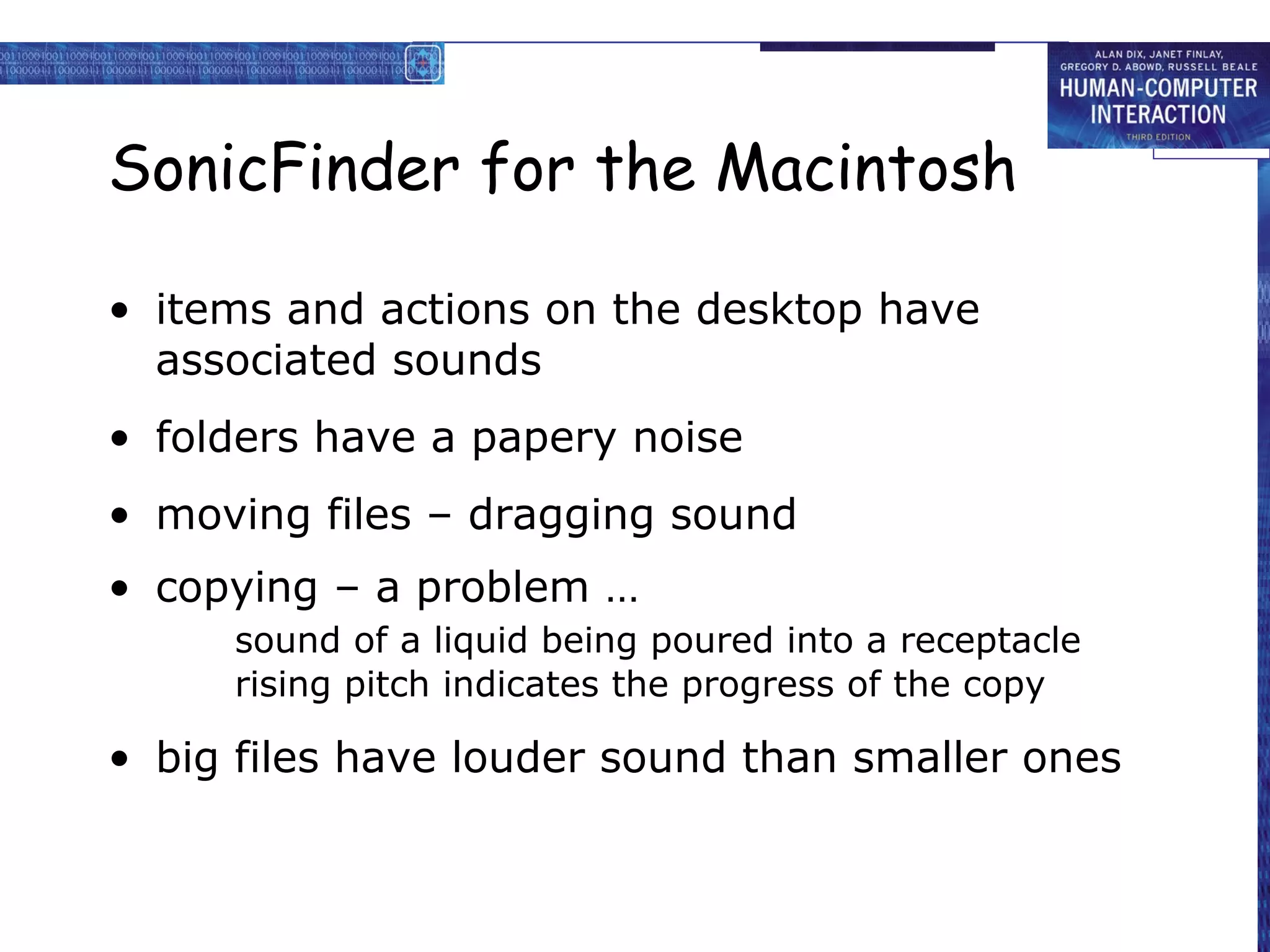 SonicFinder for the Macintosh
• items and actions on the desktop have
associated sounds
• folders have a papery noise
• moving files – dragging sound
• copying – a problem …
sound of a liquid being poured into a receptacle
rising pitch indicates the progress of the copy

• big files have louder sound than smaller ones

 