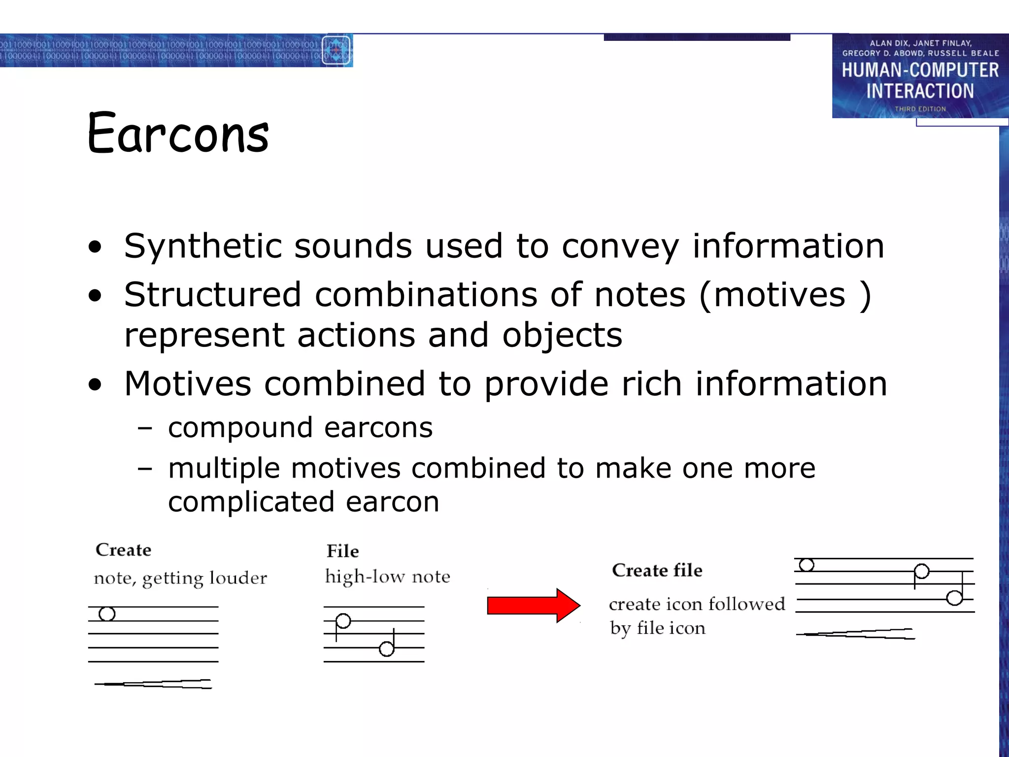 Earcons
• Synthetic sounds used to convey information
• Structured combinations of notes (motives )
represent actions and objects
• Motives combined to provide rich information
– compound earcons
– multiple motives combined to make one more
complicated earcon

 