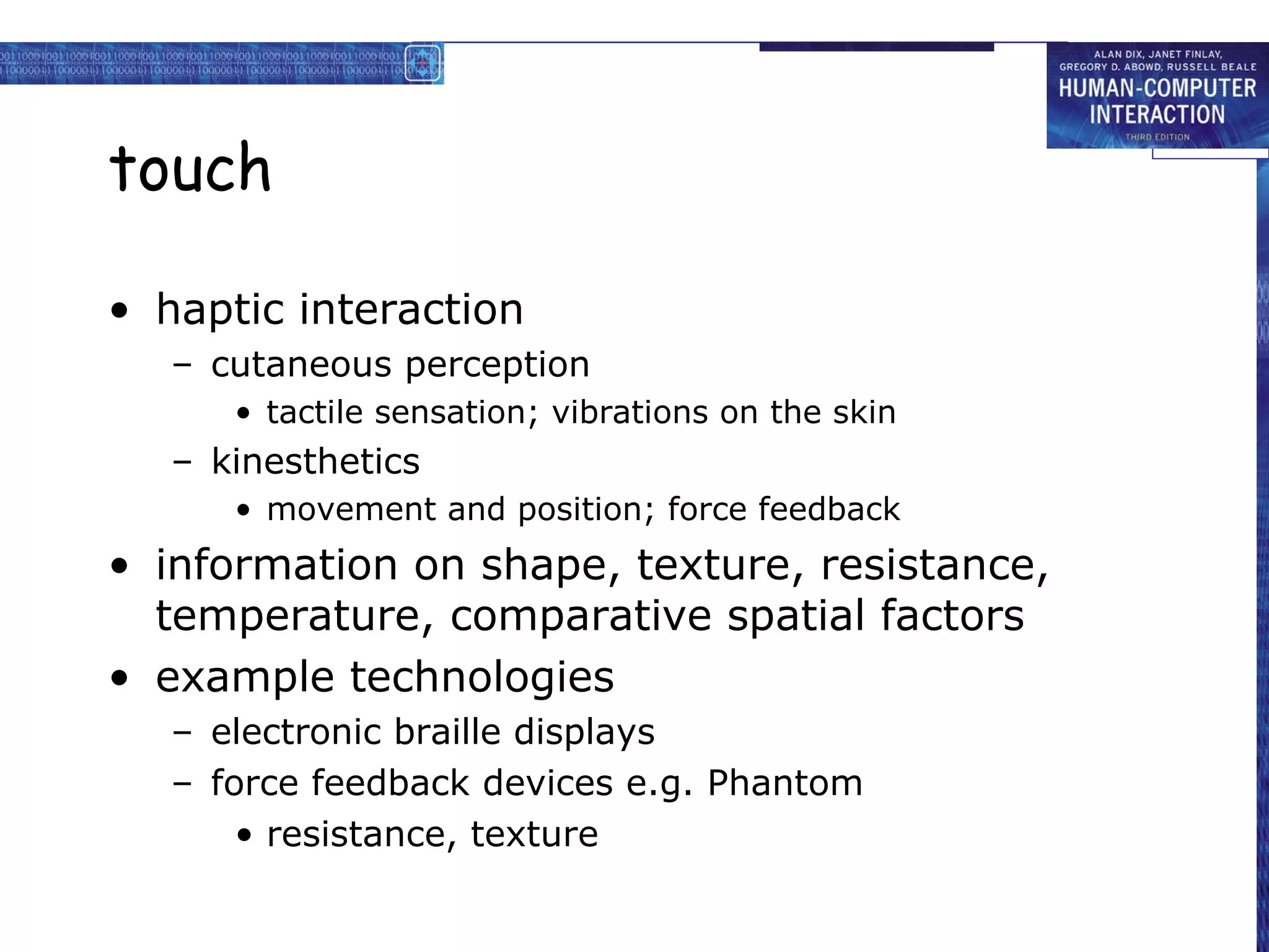 touch
• haptic interaction
– cutaneous perception
• tactile sensation; vibrations on the skin

– kinesthetics
• movement and position; force feedback

• information on shape, texture, resistance,
temperature, comparative spatial factors
• example technologies
– electronic braille displays
– force feedback devices e.g. Phantom
• resistance, texture

 