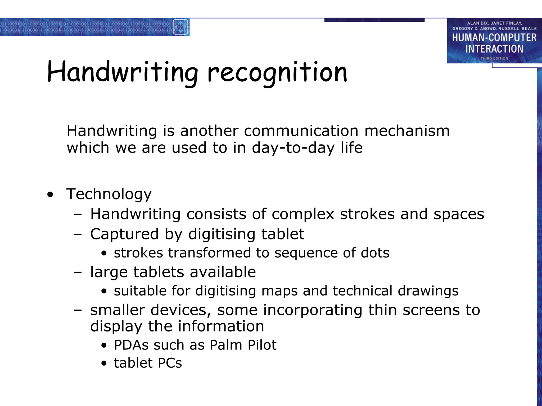 Handwriting recognition
Handwriting is another communication mechanism
which we are used to in day-to-day life
• Technology
– Handwriting consists of complex strokes and spaces
– Captured by digitising tablet
• strokes transformed to sequence of dots

– large tablets available
• suitable for digitising maps and technical drawings

– smaller devices, some incorporating thin screens to
display the information
• PDAs such as Palm Pilot
• tablet PCs

 