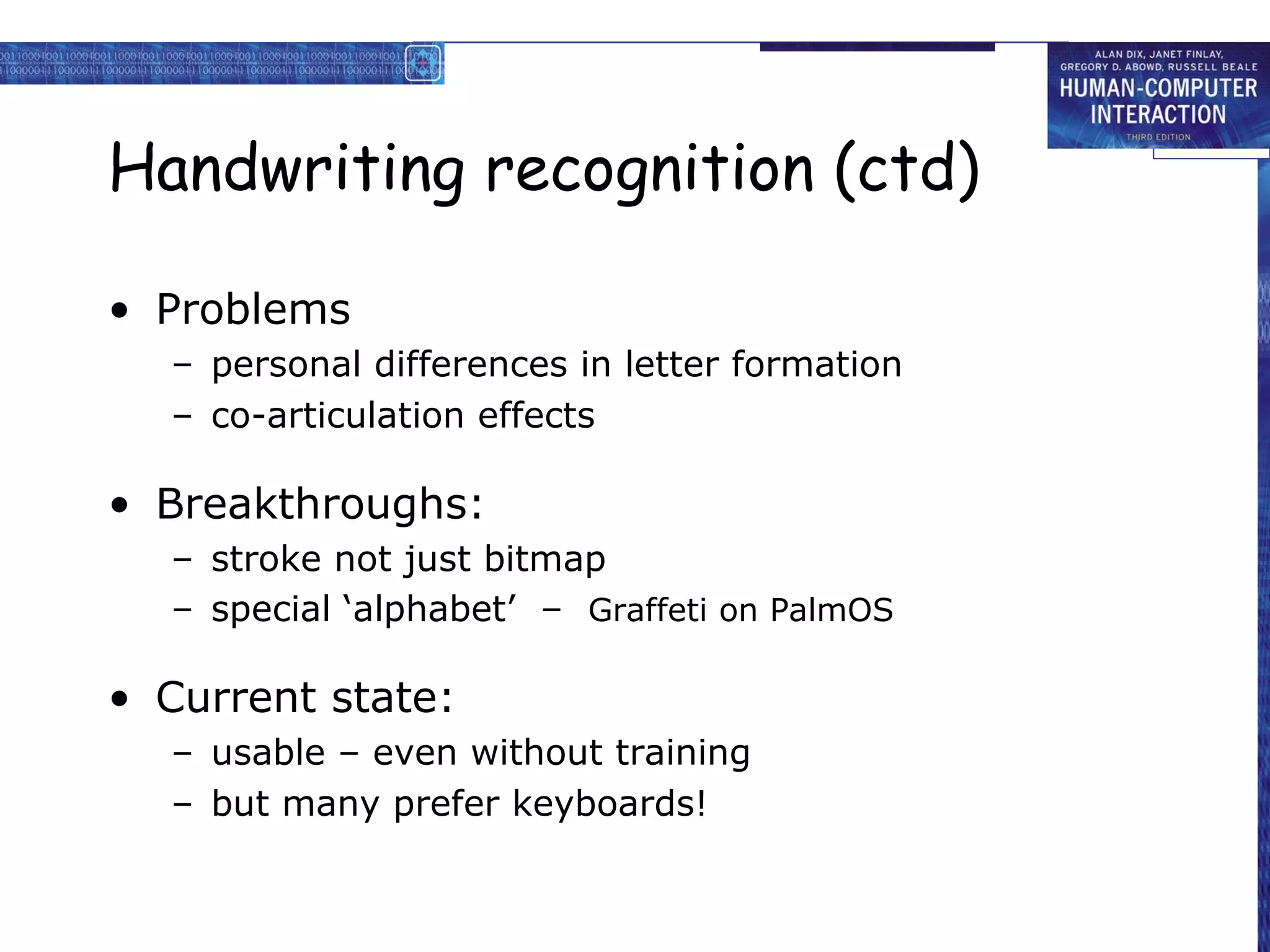 Handwriting recognition (ctd)
• Problems
– personal differences in letter formation
– co-articulation effects

• Breakthroughs:
– stroke not just bitmap
– special ‘alphabet’ – Graffeti on PalmOS

• Current state:
– usable – even without training
– but many prefer keyboards!

 