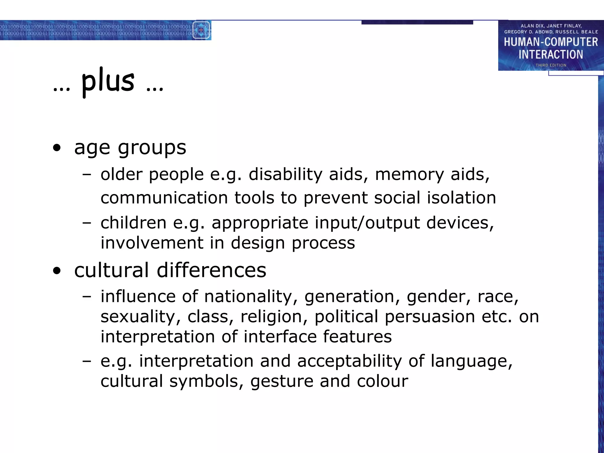 … plus …
• age groups
– older people e.g. disability aids, memory aids,
communication tools to prevent social isolation
– children e.g. appropriate input/output devices,
involvement in design process

• cultural differences
– influence of nationality, generation, gender, race,
sexuality, class, religion, political persuasion etc. on
interpretation of interface features
– e.g. interpretation and acceptability of language,
cultural symbols, gesture and colour

 