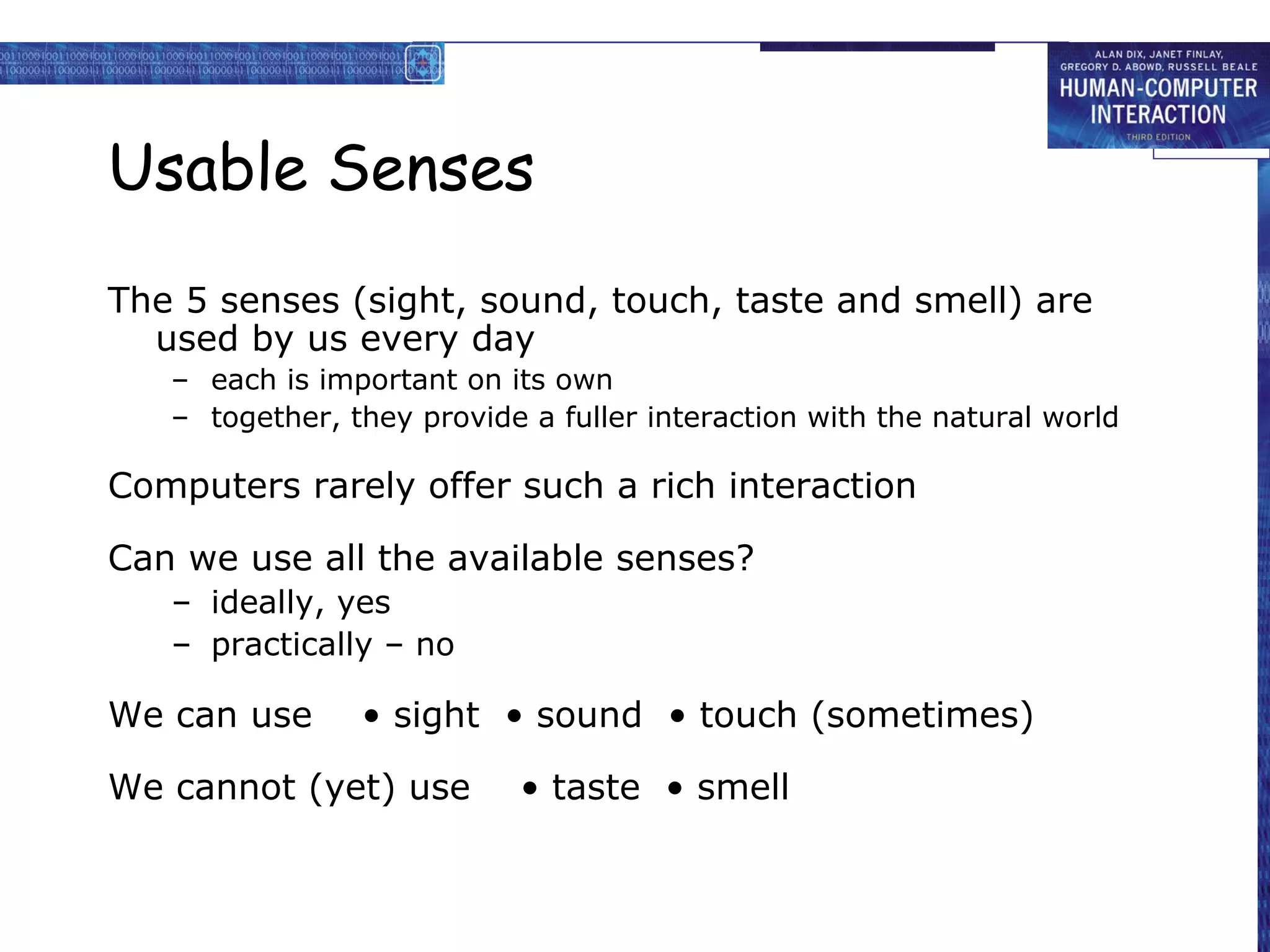 Usable Senses
The 5 senses (sight, sound, touch, taste and smell) are
used by us every day
– each is important on its own
– together, they provide a fuller interaction with the natural world

Computers rarely offer such a rich interaction
Can we use all the available senses?
– ideally, yes
– practically – no

We can use

• sight • sound • touch (sometimes)

We cannot (yet) use

• taste • smell

 