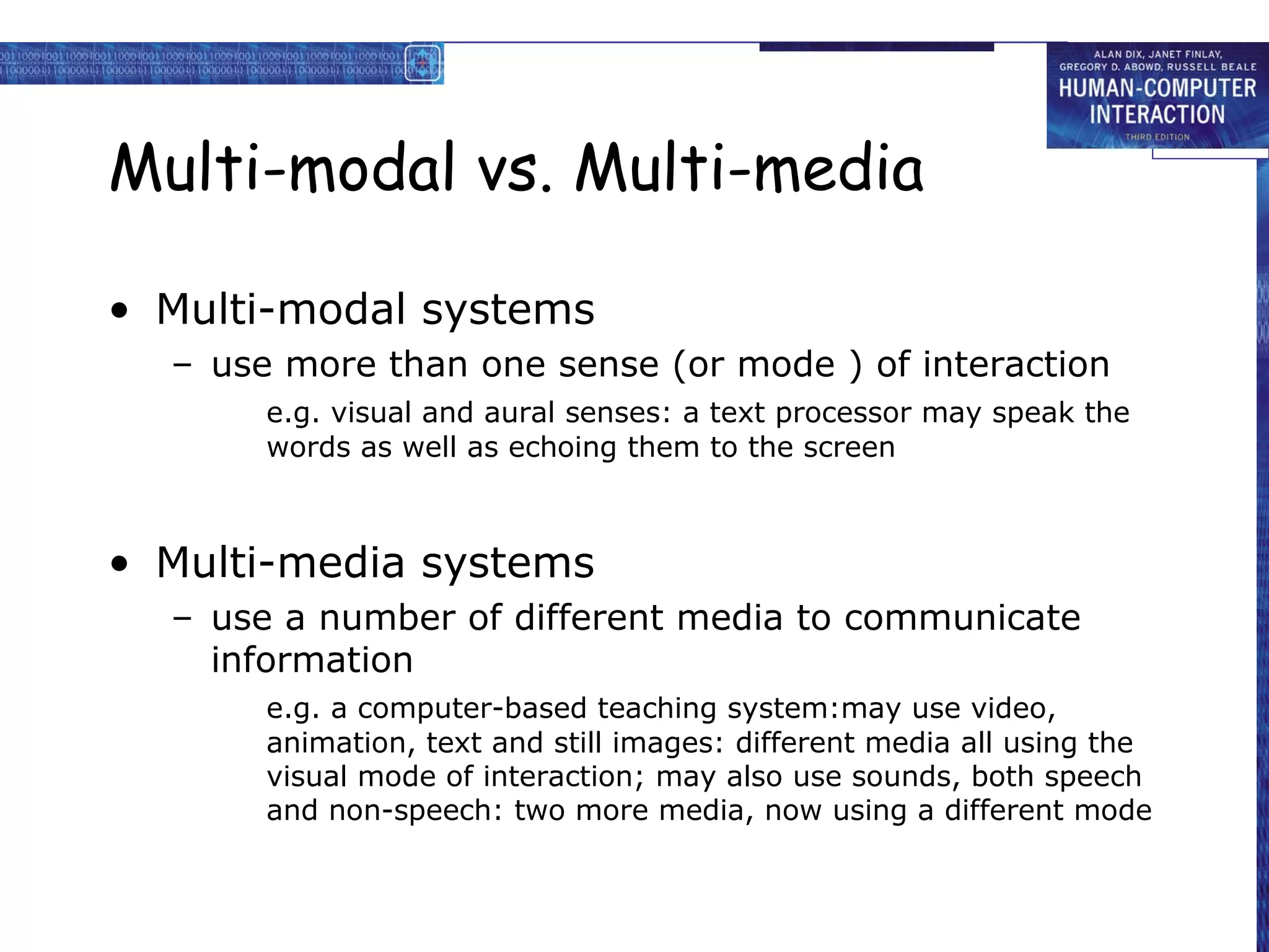 Multi-modal vs. Multi-media
• Multi-modal systems
– use more than one sense (or mode ) of interaction
e.g. visual and aural senses: a text processor may speak the
words as well as echoing them to the screen

• Multi-media systems
– use a number of different media to communicate
information
e.g. a computer-based teaching system:may use video,
animation, text and still images: different media all using the
visual mode of interaction; may also use sounds, both speech
and non-speech: two more media, now using a different mode

 