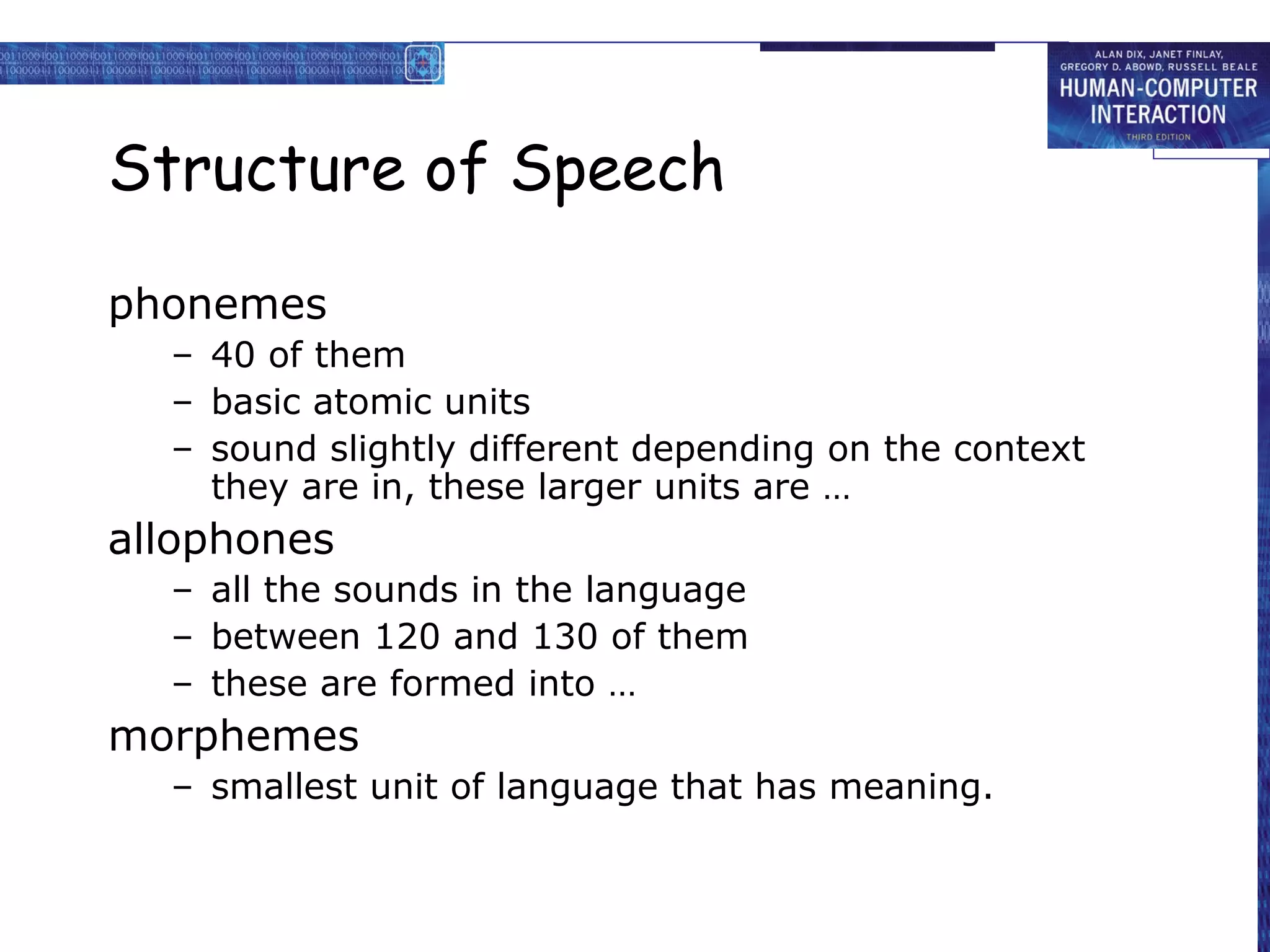 Structure of Speech
phonemes
– 40 of them
– basic atomic units
– sound slightly different depending on the context
they are in, these larger units are …

allophones
– all the sounds in the language
– between 120 and 130 of them
– these are formed into …

morphemes
– smallest unit of language that has meaning.

 