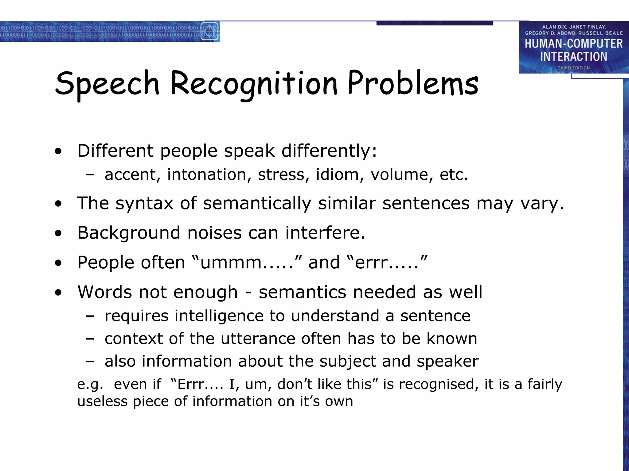 Speech Recognition Problems
• Different people speak differently:
– accent, intonation, stress, idiom, volume, etc.

• The syntax of semantically similar sentences may vary.
• Background noises can interfere.
• People often “ummm.....” and “errr.....”
• Words not enough - semantics needed as well
– requires intelligence to understand a sentence
– context of the utterance often has to be known
– also information about the subject and speaker
e.g. even if “Errr.... I, um, don’t like this” is recognised, it is a fairly
useless piece of information on it’s own

 