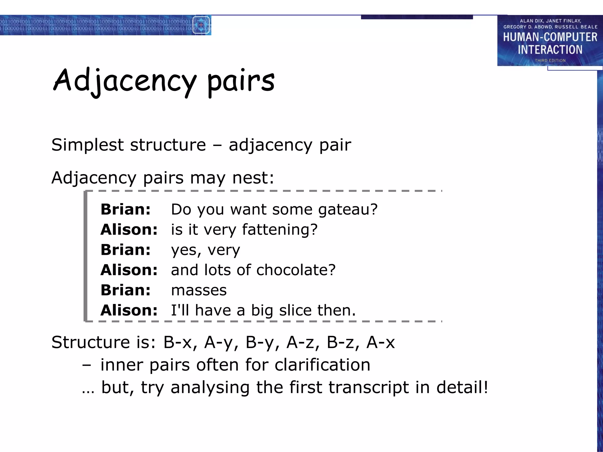 Adjacency pairs Simplest structure – adjacency pair Adjacency pairs may nest: Brian: Do you want some gateau? Alison: is it very fattening? Brian: yes, very Alison: and lots of chocolate? Brian: masses Alison: I'll have a big slice then. Structure is: B-x, A-y, B-y, A-z, B-z, A-x inner pairs often for clarification …  but, try analysing the first transcript in detail! 