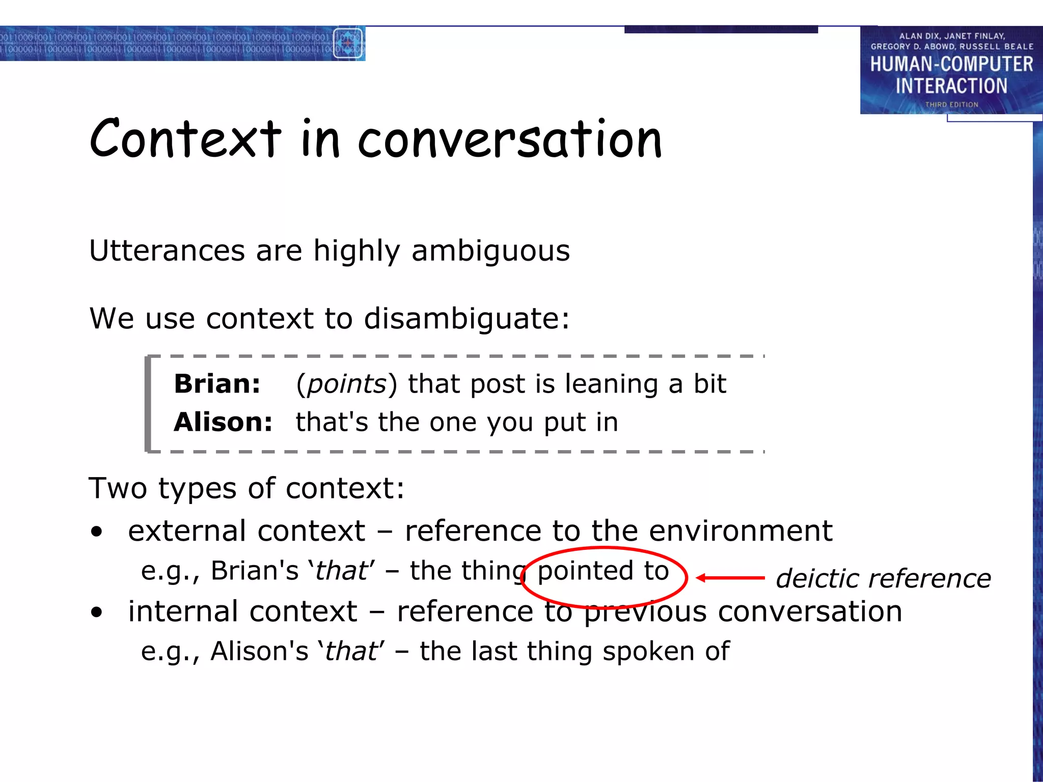Context in conversation Utterances are highly ambiguous We use context to disambiguate: Brian: ( points ) that post is leaning a bit Alison: that's the one you put in Two types of context: external context – reference to the environment e.g., Brian's ‘ that ’ – the thing pointed to internal context – reference to previous conversation e.g., Alison's ‘ that ’ – the last thing spoken of deictic reference 
