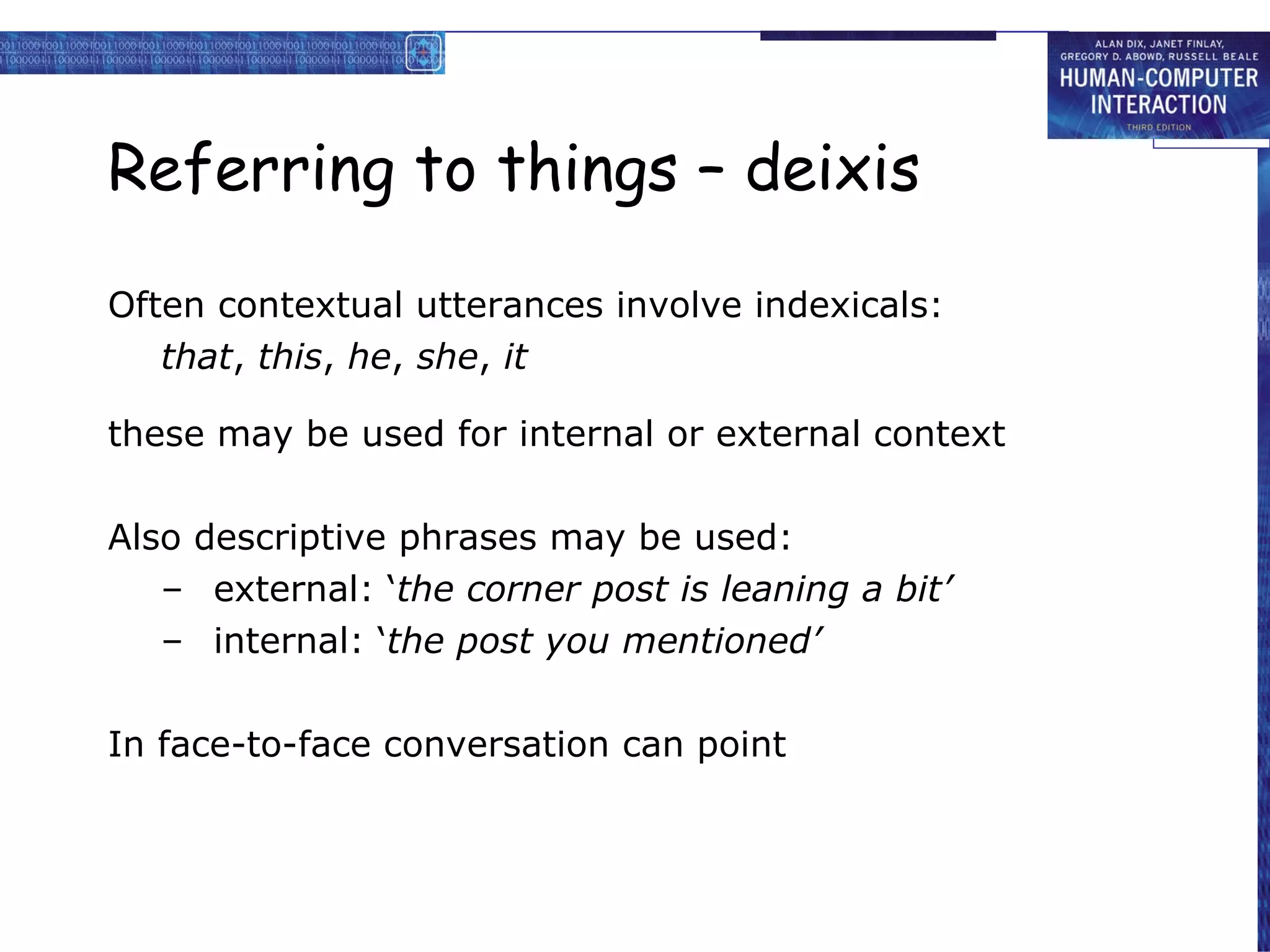 Referring to things – deixis Often contextual utterances involve indexicals: that ,  this ,  he ,  she ,  it these may be used for internal or external context Also descriptive phrases may be used: external: ‘ the corner post is leaning a bit’ internal: ‘ the post you mentioned’ In face-to-face conversation can point 