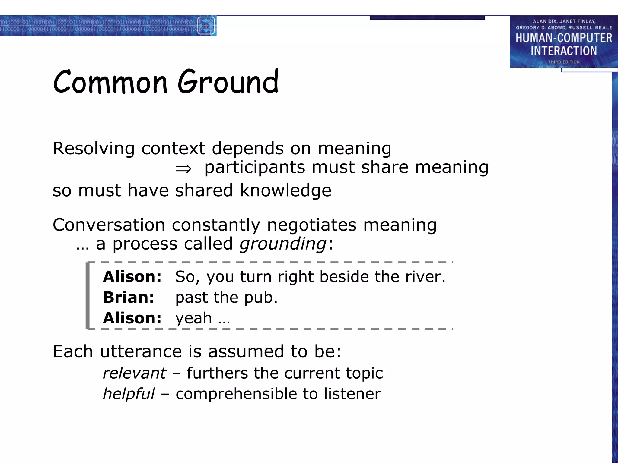 Common Ground Resolving context depends on meaning    participants must share meaning so must have shared knowledge Conversation constantly negotiates meaning … a process called  grounding : Alison: So, you turn right beside the river. Brian: past the pub. Alison: yeah … Each utterance is assumed to be: relevant  – furthers the current topic helpful  – comprehensible to listener 