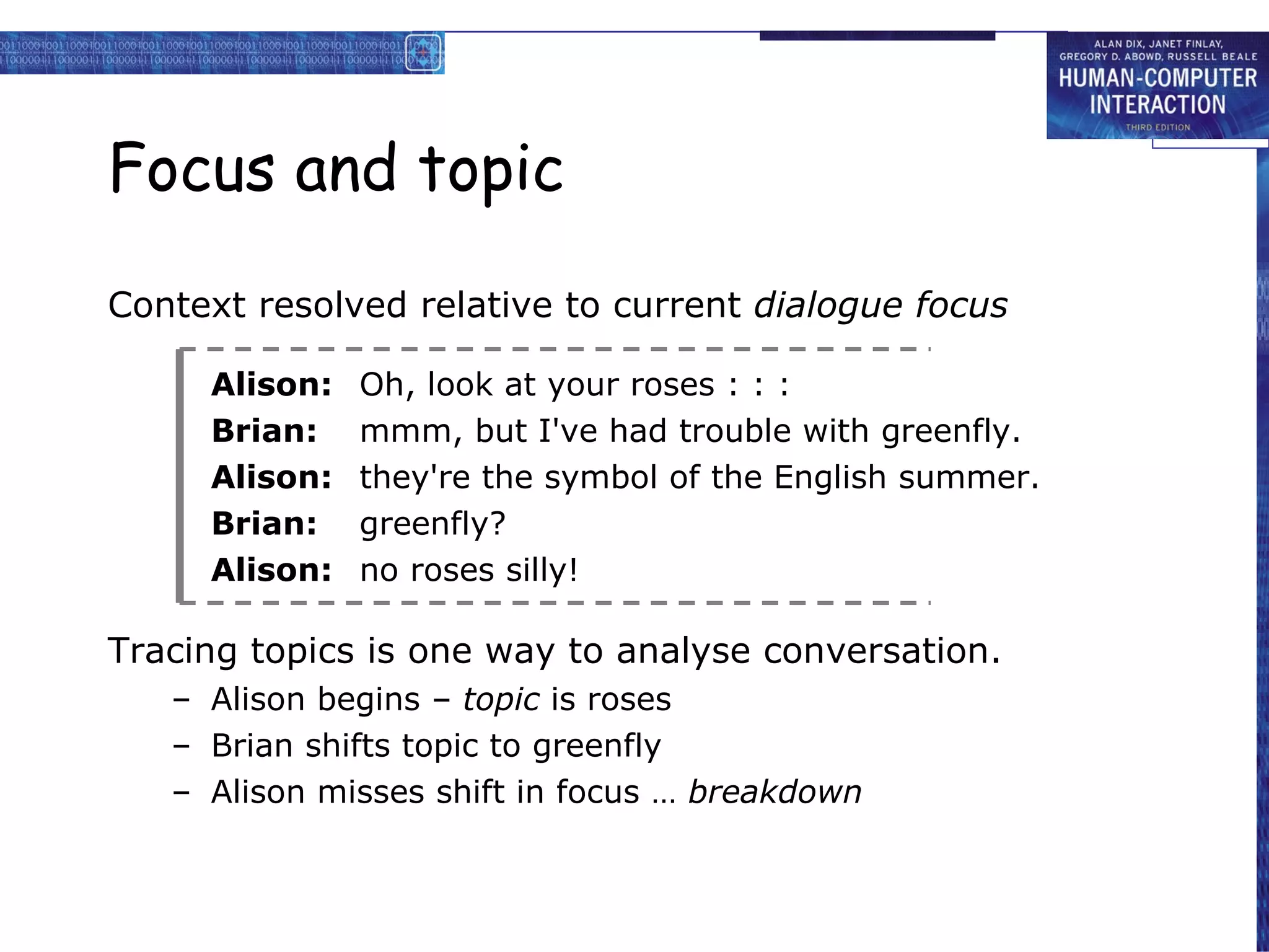 Focus and topic Context resolved relative to current  dialogue focus Alison: Oh, look at your roses : : : Brian: mmm, but I've had trouble with greenfly. Alison: they're the symbol of the English summer. Brian: greenfly? Alison: no roses silly! Tracing topics is one way to analyse conversation. Alison begins –  topic  is roses Brian shifts topic to greenfly Alison misses shift in focus …  breakdown 