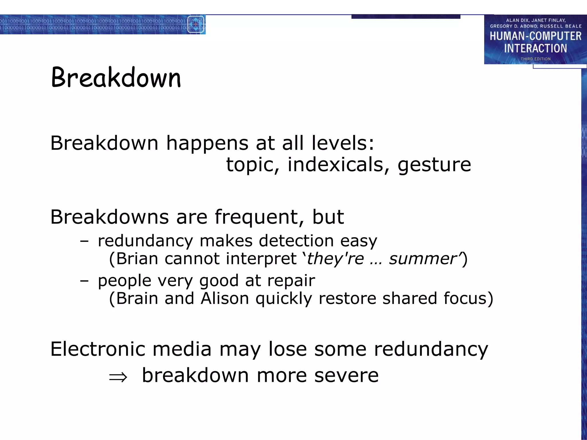 Breakdown Breakdown happens at all levels: topic, indexicals, gesture Breakdowns are frequent, but redundancy makes detection easy (Brian cannot interpret ‘ they're … summer’ ) people very good at repair (Brain and Alison quickly restore shared focus) Electronic media may lose some redundancy    breakdown more severe 