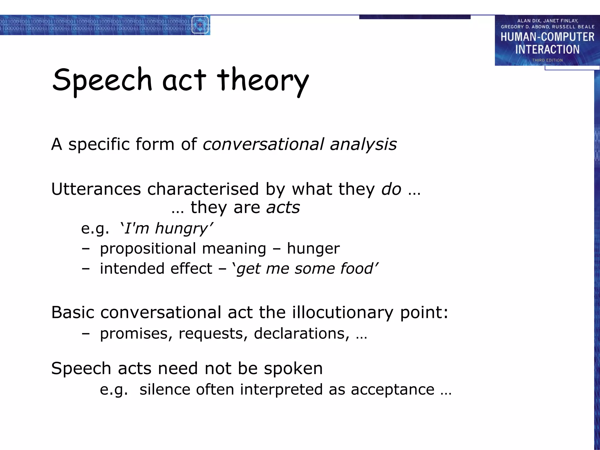Speech act theory A specific form of  conversational analysis Utterances characterised by what they  do  … … they are  acts e.g.  ‘ I'm hungry’ propositional meaning – hunger intended effect – ‘ get me some food’ Basic conversational act the illocutionary point: promises, requests, declarations, … Speech acts need not be spoken e.g.  silence often interpreted as acceptance … 