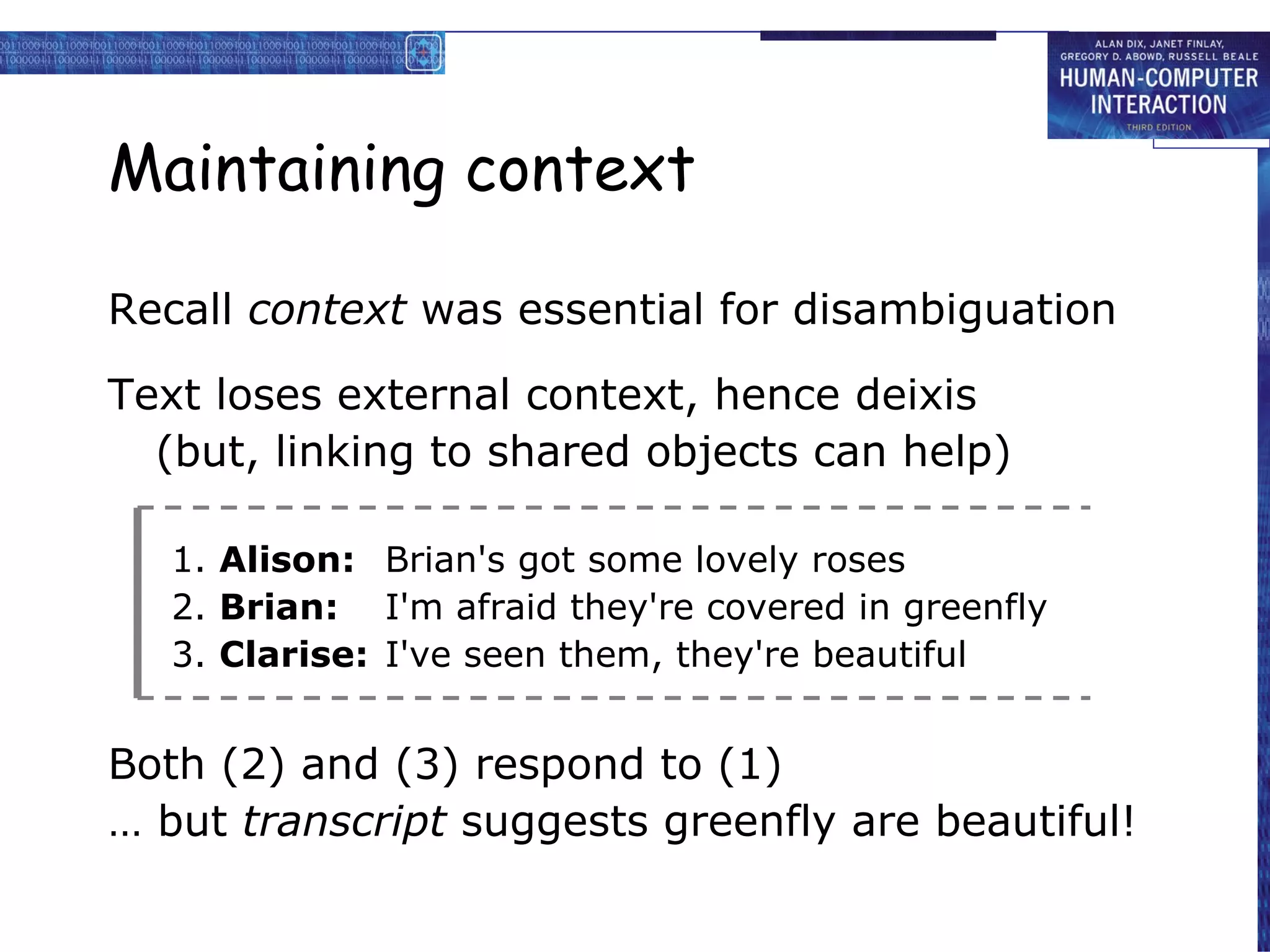 Maintaining context Recall  context  was essential for disambiguation Text loses external context, hence deixis (but, linking to shared objects can help) 1.  Alison: Brian's got some lovely roses 2.  Brian: I'm afraid they're covered in greenfly 3.  Clarise: I've seen them, they're beautiful Both (2) and (3) respond to (1) …  but  transcript  suggests greenfly are beautiful! 