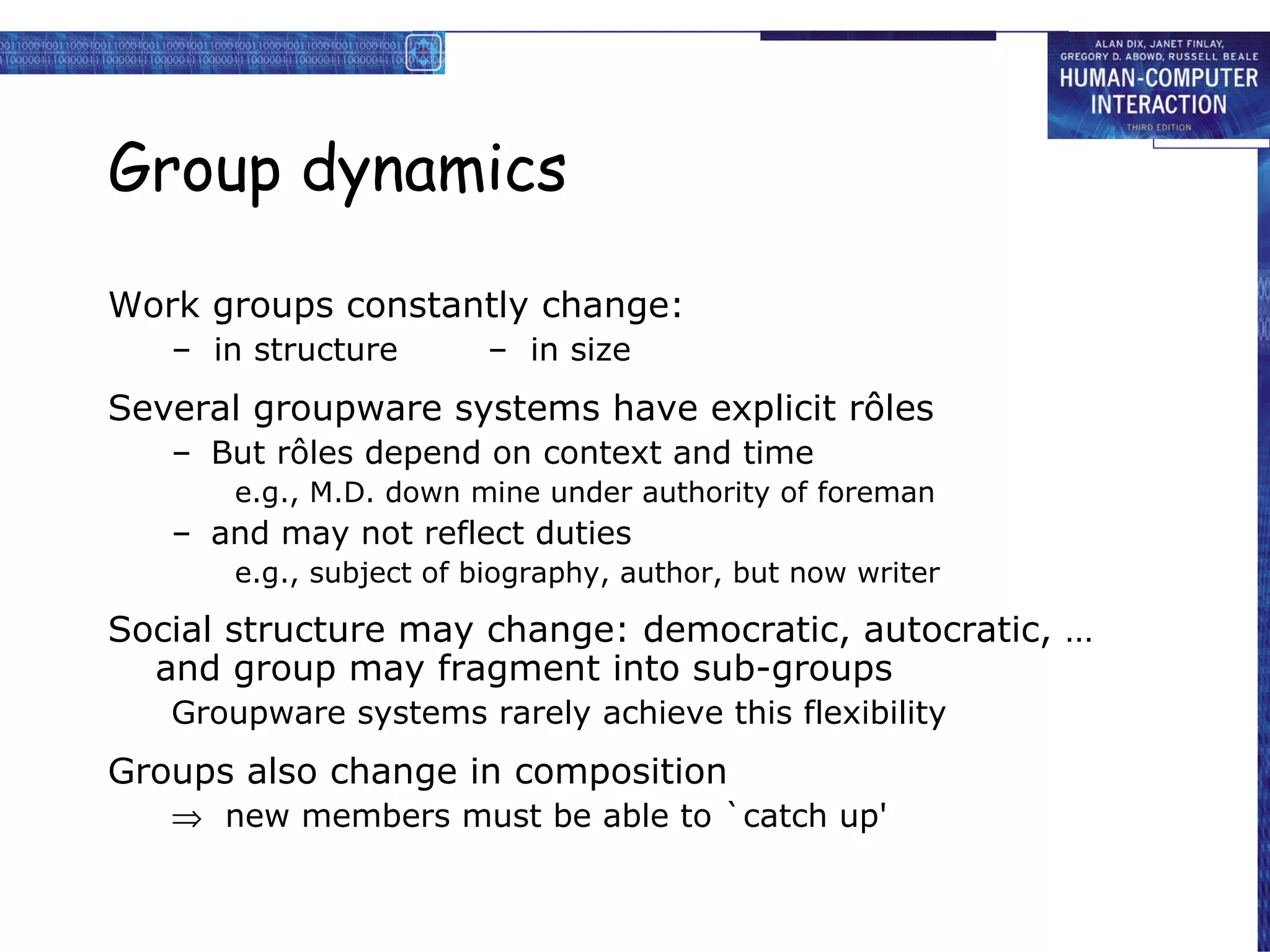 Group dynamics Work groups constantly change: –  in structure  –  in size Several groupware systems have explicit rôles But rôles depend on context and time e.g., M.D. down mine under authority of foreman and may not reflect duties e.g., subject of biography, author, but now writer Social structure may change: democratic, autocratic, … and group may fragment into sub-groups Groupware systems rarely achieve this flexibility Groups also change in composition    new members must be able to `catch up' 