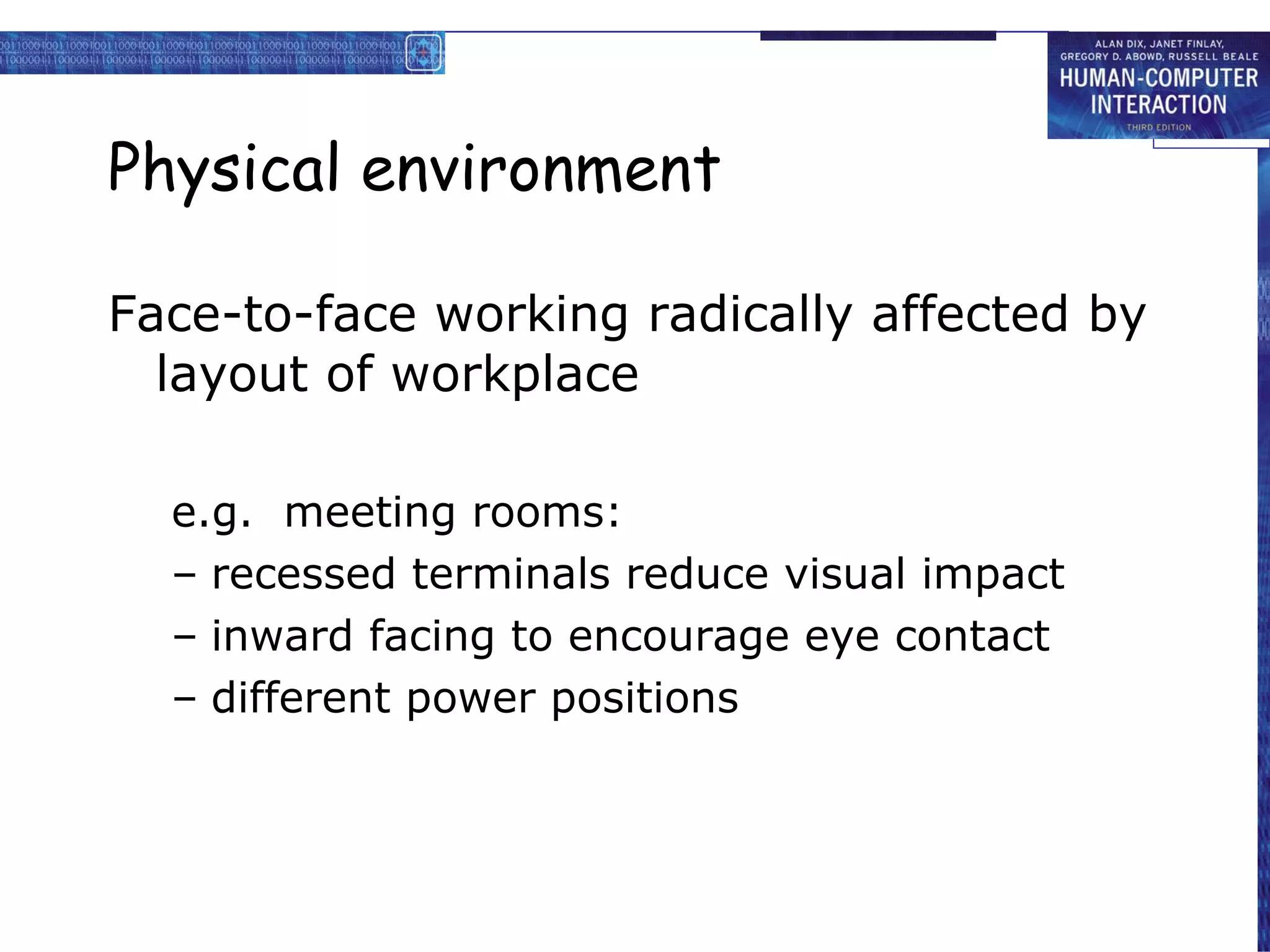 Physical environment Face-to-face working radically affected by layout of workplace e.g.  meeting rooms: recessed terminals reduce visual impact inward facing to encourage eye contact different power positions 