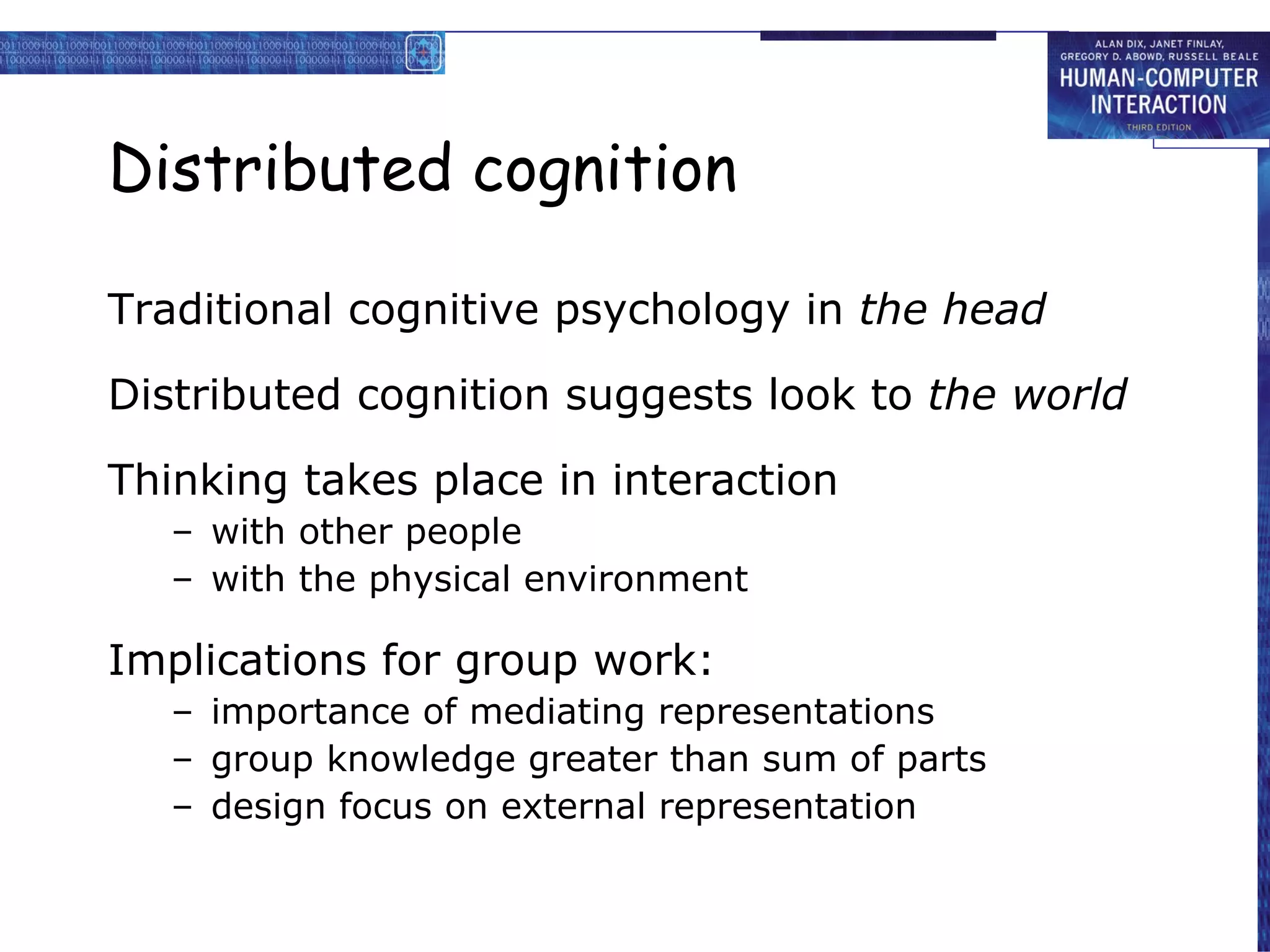 Distributed cognition Traditional cognitive psychology in  the head Distributed cognition suggests look to  the world Thinking takes place in interaction with other people  with the physical environment Implications for group work: importance of mediating representations group knowledge greater than sum of parts design focus on external representation 