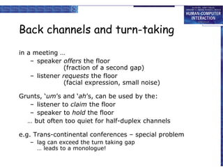 Back channels and turn-taking
in a meeting …
– speaker offers the floor
(fraction of a second gap)
– listener requests the floor
(facial expression, small noise)
Grunts, ‘um’s and ‘ah’s, can be used by the:
– listener to claim the floor
– speaker to hold the floor
… but often too quiet for half-duplex channels
e.g. Trans-continental conferences – special problem
– lag can exceed the turn taking gap
… leads to a monologue!

 