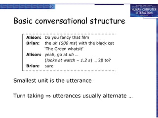 Basic conversational structure
Alison: Do you fancy that film
Brian: the uh (500 ms) with the black cat
‘The Green whatsit’
Alison: yeah, go at uh …
(looks at watch – 1.2 s) … 20 to?
Brian: sure

Smallest unit is the utterance
Turn taking ⇒ utterances usually alternate …

 