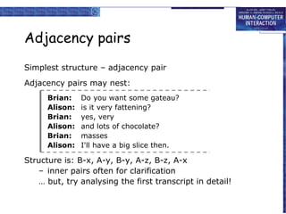 Adjacency pairs
Simplest structure – adjacency pair
Adjacency pairs may nest:
Brian:
Alison:
Brian:
Alison:
Brian:
Alison:

Do you want some gateau?
is it very fattening?
yes, very
and lots of chocolate?
masses
I'll have a big slice then.

Structure is: B-x, A-y, B-y, A-z, B-z, A-x
– inner pairs often for clarification
… but, try analysing the first transcript in detail!

 