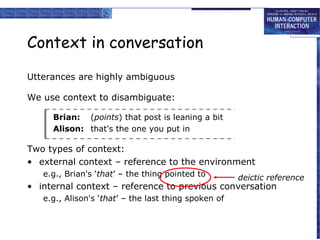 Context in conversation
Utterances are highly ambiguous
We use context to disambiguate:
Brian: (points) that post is leaning a bit
Alison: that's the one you put in

Two types of context:
• external context – reference to the environment
e.g., Brian's ‘that’ – the thing pointed to

deictic reference

• internal context – reference to previous conversation
e.g., Alison's ‘that’ – the last thing spoken of

 