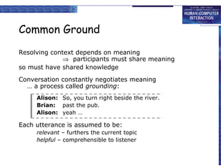 Common Ground
Resolving context depends on meaning
⇒ participants must share meaning
so must have shared knowledge
Conversation constantly negotiates meaning
… a process called grounding:
Alison: So, you turn right beside the river.
Brian: past the pub.
Alison: yeah …

Each utterance is assumed to be:
relevant – furthers the current topic
helpful – comprehensible to listener

 
