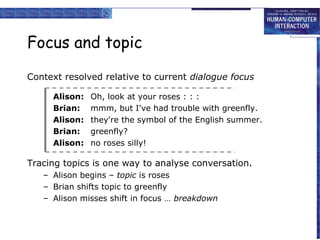 Focus and topic
Context resolved relative to current dialogue focus
Alison:
Brian:
Alison:
Brian:
Alison:

Oh, look at your roses : : :
mmm, but I've had trouble with greenfly.
they're the symbol of the English summer.
greenfly?
no roses silly!

Tracing topics is one way to analyse conversation.
– Alison begins – topic is roses
– Brian shifts topic to greenfly
– Alison misses shift in focus … breakdown

 