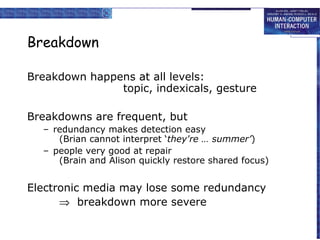 Breakdown
Breakdown happens at all levels:
topic, indexicals, gesture
Breakdowns are frequent, but
– redundancy makes detection easy
(Brian cannot interpret ‘they're … summer’)
– people very good at repair
(Brain and Alison quickly restore shared focus)

Electronic media may lose some redundancy
⇒ breakdown more severe

 