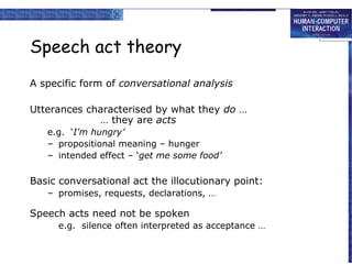 Speech act theory
A specific form of conversational analysis
Utterances characterised by what they do …
… they are acts
e.g. ‘I'm hungry’
– propositional meaning – hunger
– intended effect – ‘get me some food’

Basic conversational act the illocutionary point:
– promises, requests, declarations, …

Speech acts need not be spoken
e.g. silence often interpreted as acceptance …

 