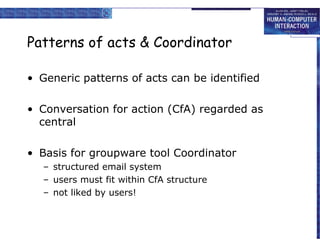 Patterns of acts & Coordinator
• Generic patterns of acts can be identified
• Conversation for action (CfA) regarded as
central
• Basis for groupware tool Coordinator
– structured email system
– users must fit within CfA structure
– not liked by users!

 