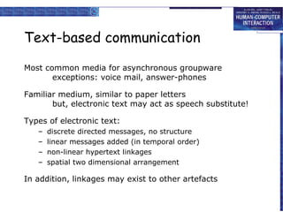 Text-based communication
Most common media for asynchronous groupware
exceptions: voice mail, answer-phones
Familiar medium, similar to paper letters
but, electronic text may act as speech substitute!
Types of electronic text:
–
–
–
–

discrete directed messages, no structure
linear messages added (in temporal order)
non-linear hypertext linkages
spatial two dimensional arrangement

In addition, linkages may exist to other artefacts

 