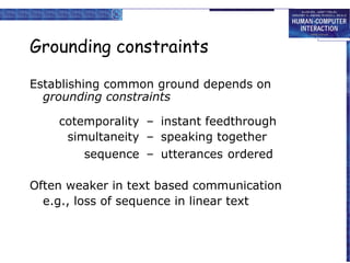 Grounding constraints
Establishing common ground depends on
grounding constraints
cotemporality – instant feedthrough
simultaneity – speaking together
sequence – utterances ordered
Often weaker in text based communication
e.g., loss of sequence in linear text

 