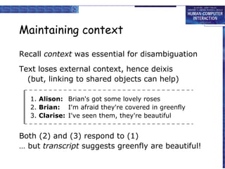 Maintaining context
Recall context was essential for disambiguation
Text loses external context, hence deixis
(but, linking to shared objects can help)
1. Alison: Brian's got some lovely roses
2. Brian: I'm afraid they're covered in greenfly
3. Clarise: I've seen them, they're beautiful

Both (2) and (3) respond to (1)
… but transcript suggests greenfly are beautiful!

 